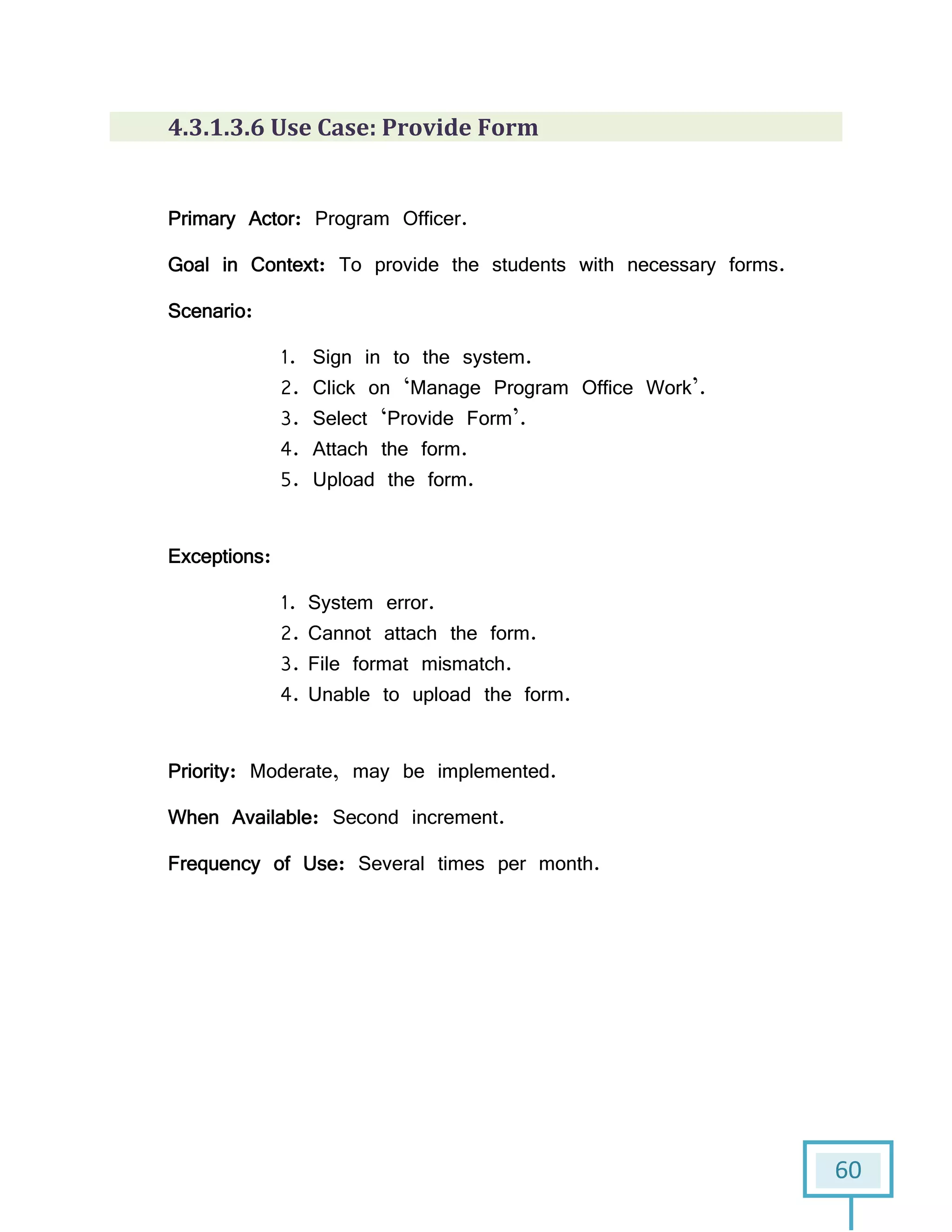 60
4.3.1.3.6 Use Case: Provide Form
Primary Actor: Program Officer.
Goal in Context: To provide the students with necessary forms.
Scenario:
1. Sign in to the system.
2. Click on ‘Manage Program Office Work’.
3. Select ‘Provide Form’.
4. Attach the form.
5. Upload the form.
Exceptions:
1. System error.
2. Cannot attach the form.
3. File format mismatch.
4. Unable to upload the form.
Priority: Moderate, may be implemented.
When Available: Second increment.
Frequency of Use: Several times per month.
 