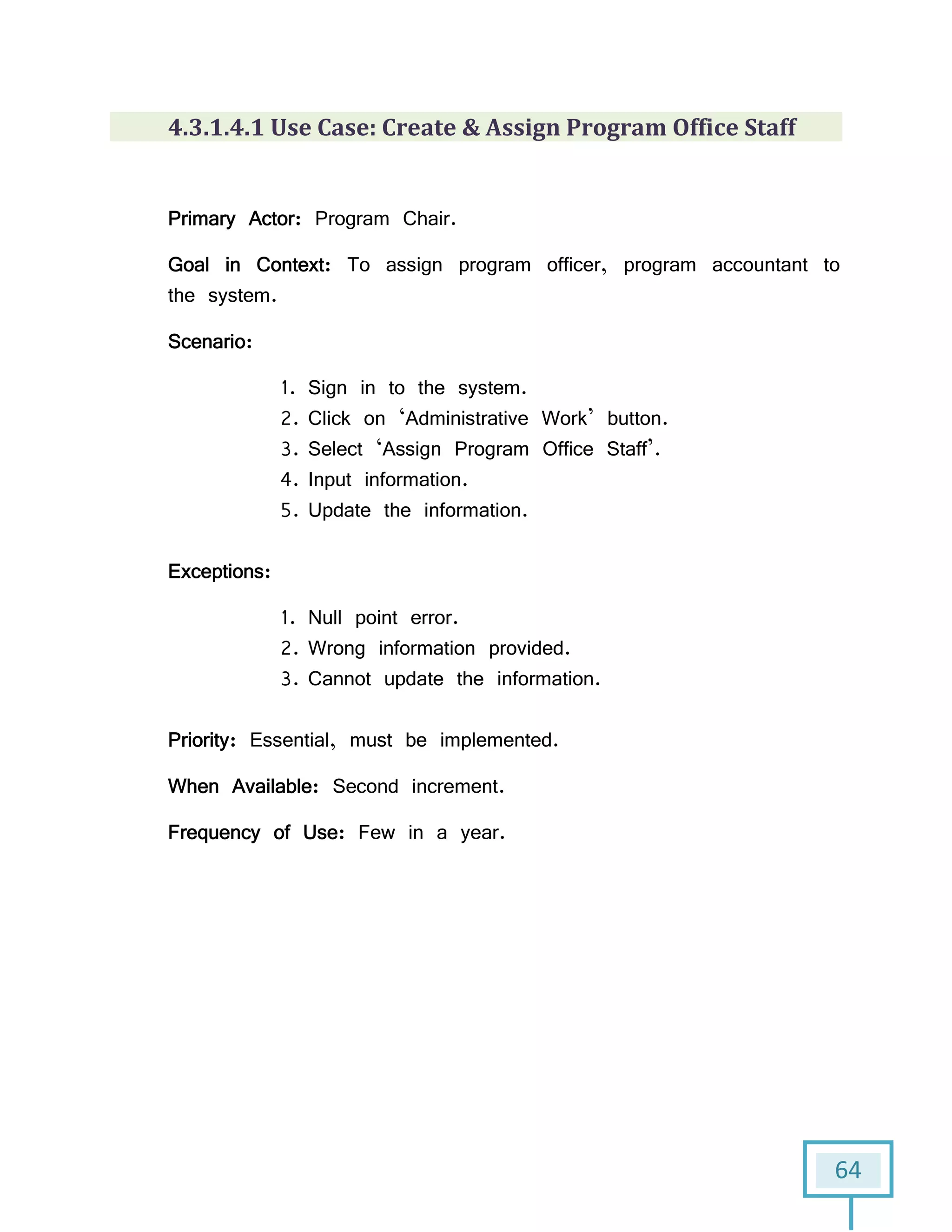 64
4.3.1.4.1 Use Case: Create & Assign Program Office Staff
Primary Actor: Program Chair.
Goal in Context: To assign program officer, program accountant to
the system.
Scenario:
1. Sign in to the system.
2. Click on ‘Administrative Work’ button.
3. Select ‘Assign Program Office Staff’.
4. Input information.
5. Update the information.
Exceptions:
1. Null point error.
2. Wrong information provided.
3. Cannot update the information.
Priority: Essential, must be implemented.
When Available: Second increment.
Frequency of Use: Few in a year.
 