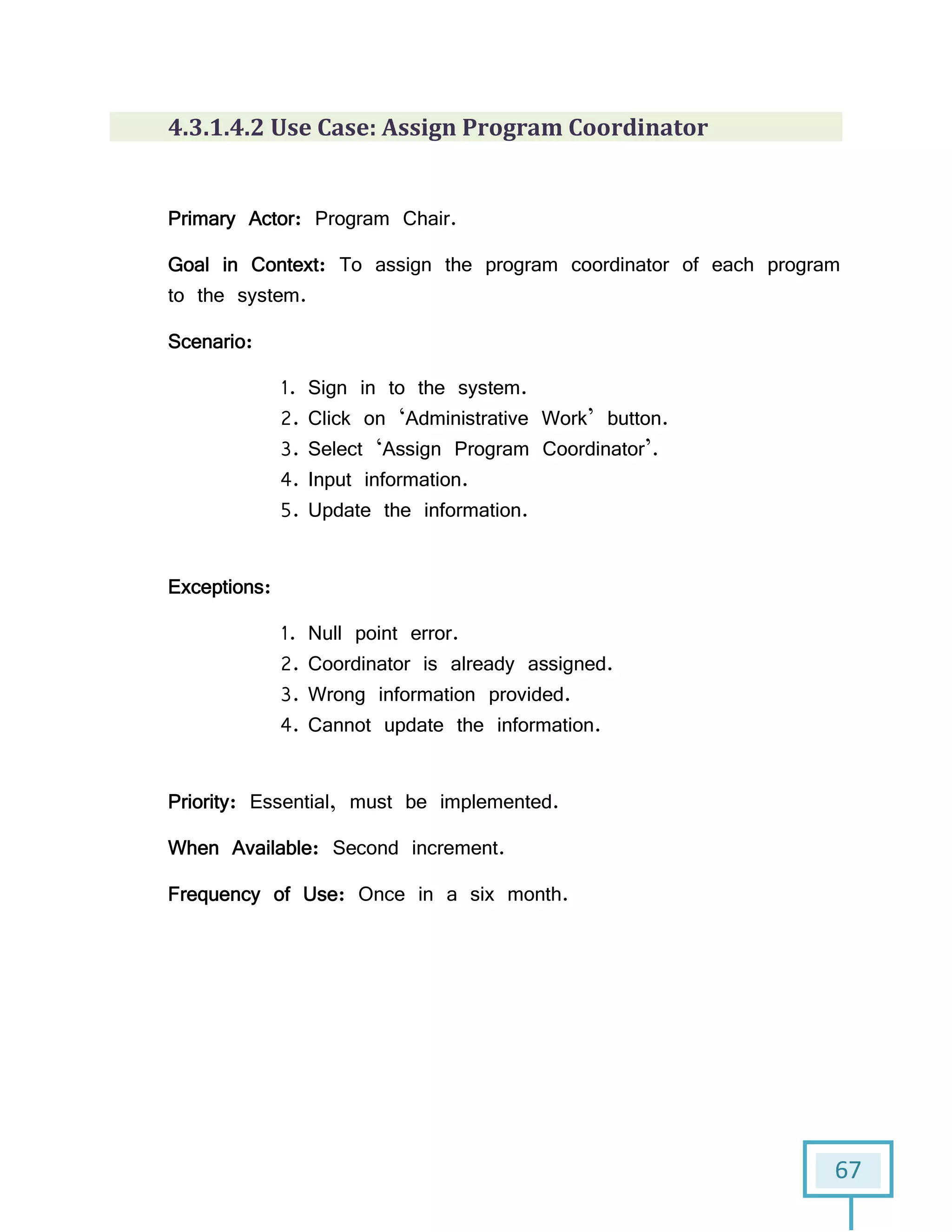 67
4.3.1.4.2 Use Case: Assign Program Coordinator
Primary Actor: Program Chair.
Goal in Context: To assign the program coordinator of each program
to the system.
Scenario:
1. Sign in to the system.
2. Click on ‘Administrative Work’ button.
3. Select ‘Assign Program Coordinator’.
4. Input information.
5. Update the information.
Exceptions:
1. Null point error.
2. Coordinator is already assigned.
3. Wrong information provided.
4. Cannot update the information.
Priority: Essential, must be implemented.
When Available: Second increment.
Frequency of Use: Once in a six month.
 