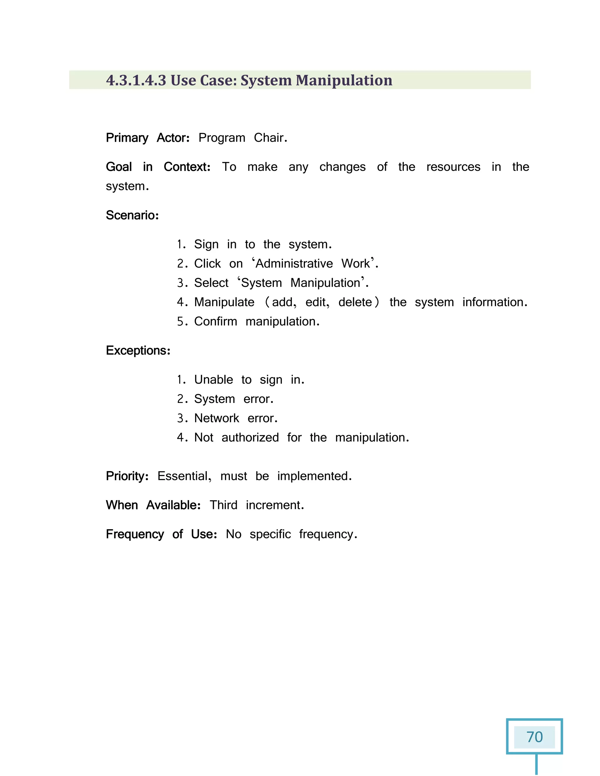 70
4.3.1.4.3 Use Case: System Manipulation
Primary Actor: Program Chair.
Goal in Context: To make any changes of the resources in the
system.
Scenario:
1. Sign in to the system.
2. Click on ‘Administrative Work’.
3. Select ‘System Manipulation’.
4. Manipulate (add, edit, delete) the system information.
5. Confirm manipulation.
Exceptions:
1. Unable to sign in.
2. System error.
3. Network error.
4. Not authorized for the manipulation.
Priority: Essential, must be implemented.
When Available: Third increment.
Frequency of Use: No specific frequency.
 