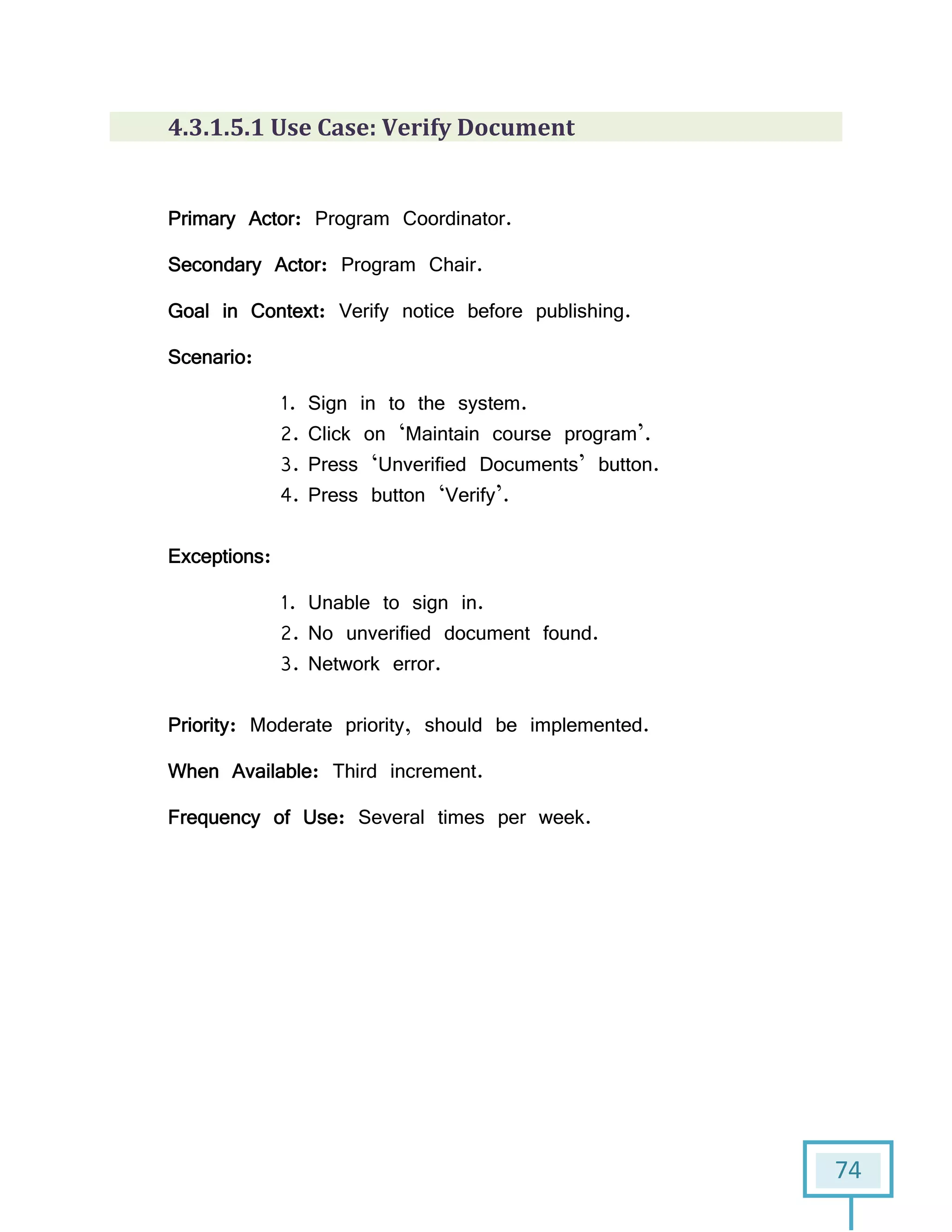 74
4.3.1.5.1 Use Case: Verify Document
Primary Actor: Program Coordinator.
Secondary Actor: Program Chair.
Goal in Context: Verify notice before publishing.
Scenario:
1. Sign in to the system.
2. Click on ‘Maintain course program’.
3. Press ‘Unverified Documents’ button.
4. Press button ‘Verify’.
Exceptions:
1. Unable to sign in.
2. No unverified document found.
3. Network error.
Priority: Moderate priority, should be implemented.
When Available: Third increment.
Frequency of Use: Several times per week.
 