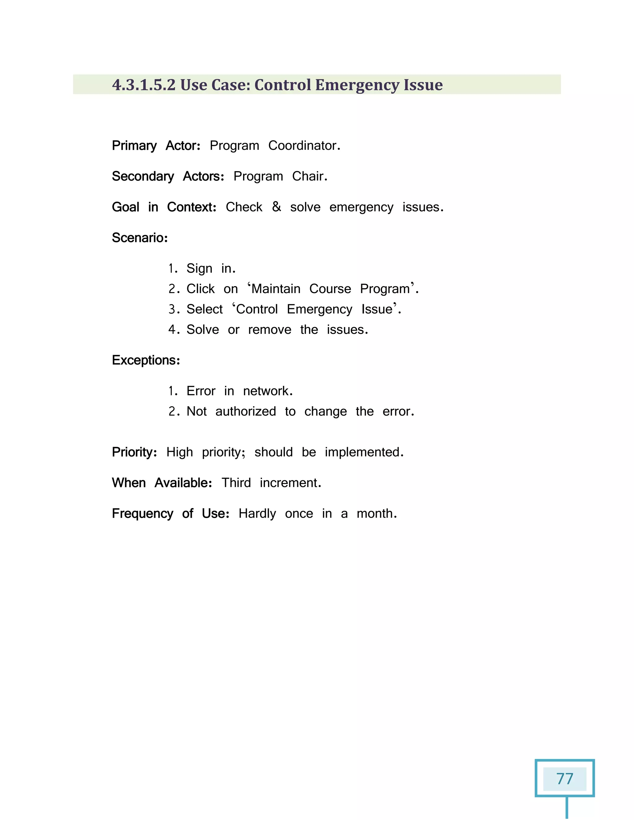 77
4.3.1.5.2 Use Case: Control Emergency Issue
Primary Actor: Program Coordinator.
Secondary Actors: Program Chair.
Goal in Context: Check & solve emergency issues.
Scenario:
1. Sign in.
2. Click on ‘Maintain Course Program’.
3. Select ‘Control Emergency Issue’.
4. Solve or remove the issues.
Exceptions:
1. Error in network.
2. Not authorized to change the error.
Priority: High priority; should be implemented.
When Available: Third increment.
Frequency of Use: Hardly once in a month.
 