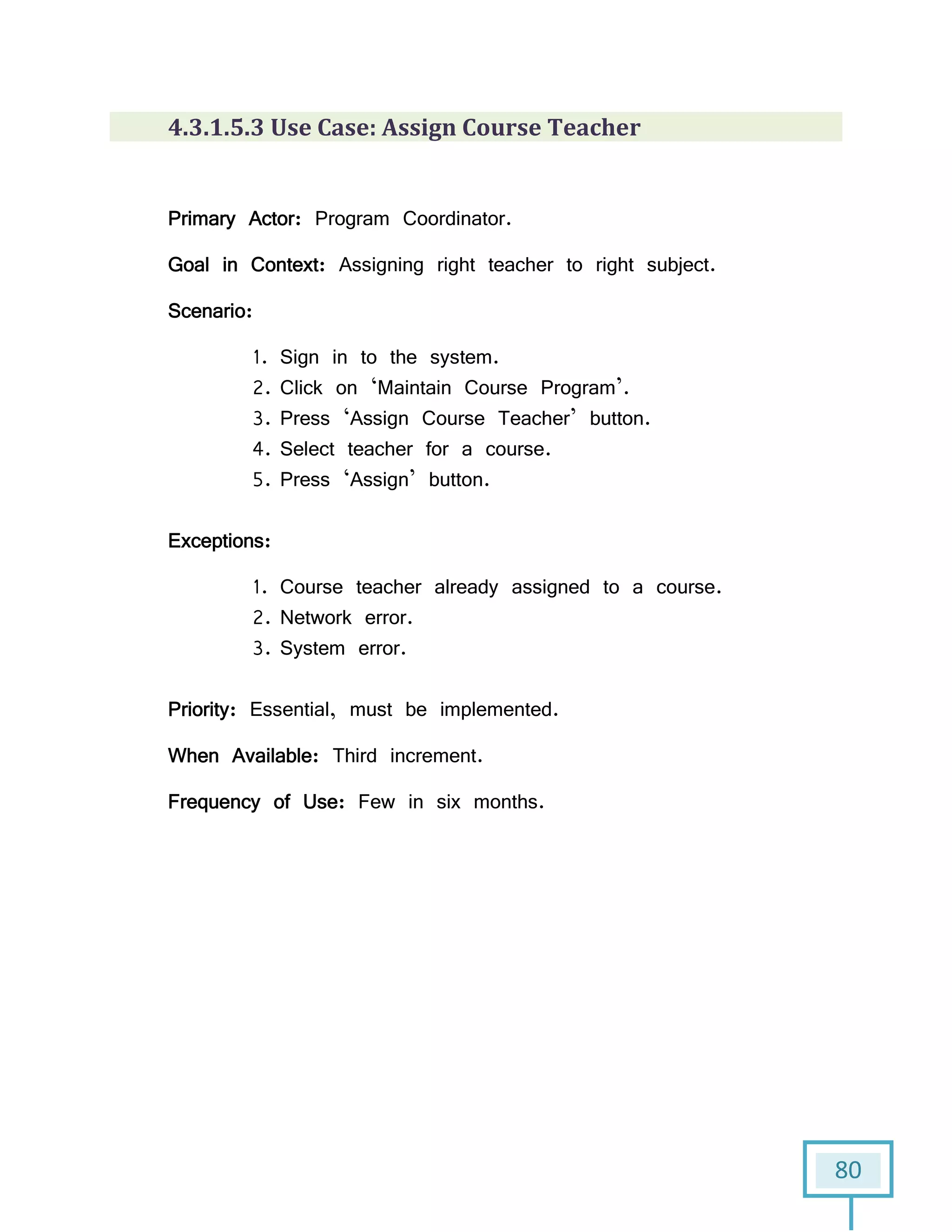 80
4.3.1.5.3 Use Case: Assign Course Teacher
Primary Actor: Program Coordinator.
Goal in Context: Assigning right teacher to right subject.
Scenario:
1. Sign in to the system.
2. Click on ‘Maintain Course Program’.
3. Press ‘Assign Course Teacher’ button.
4. Select teacher for a course.
5. Press ‘Assign’ button.
Exceptions:
1. Course teacher already assigned to a course.
2. Network error.
3. System error.
Priority: Essential, must be implemented.
When Available: Third increment.
Frequency of Use: Few in six months.
 