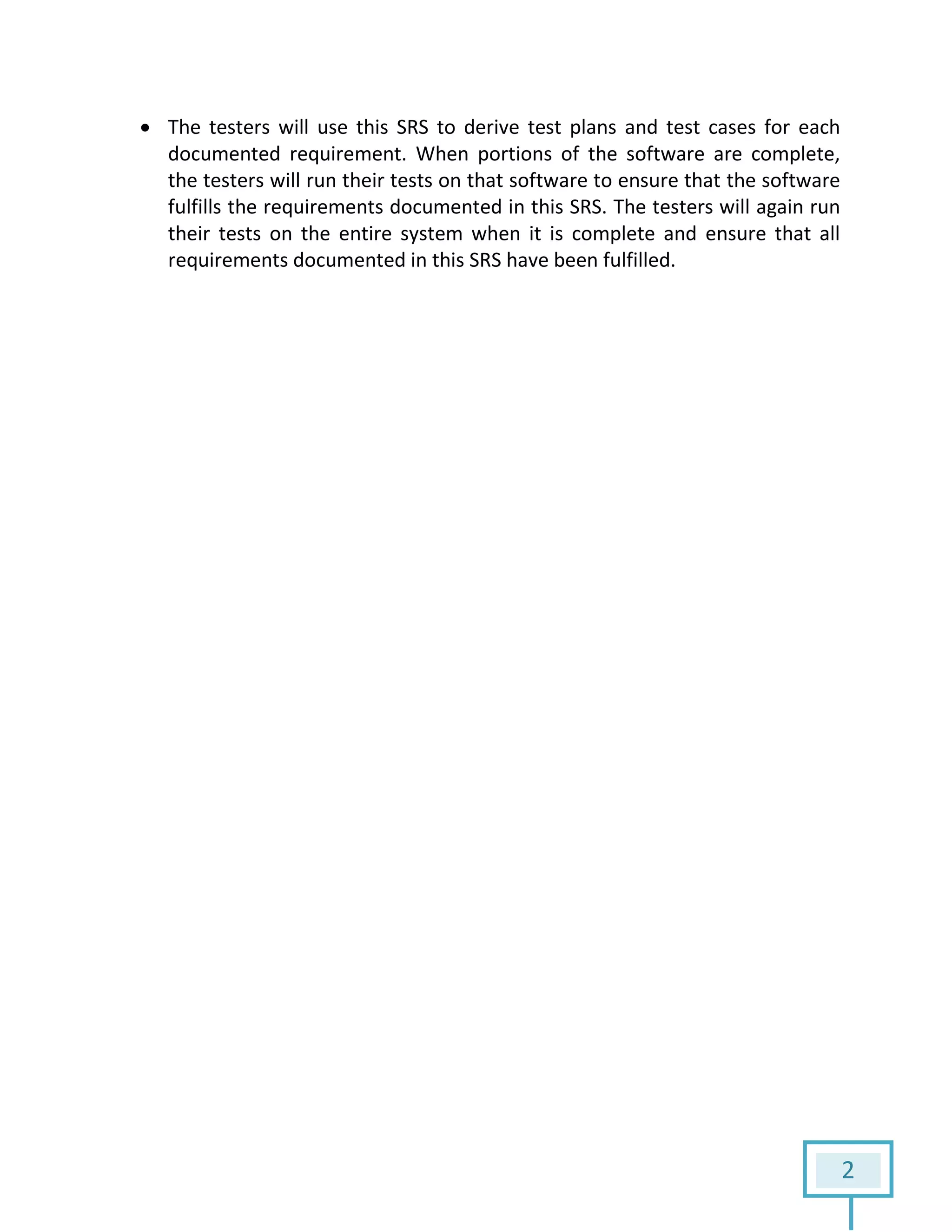 2
 The testers will use this SRS to derive test plans and test cases for each
documented requirement. When portions of the software are complete,
the testers will run their tests on that software to ensure that the software
fulfills the requirements documented in this SRS. The testers will again run
their tests on the entire system when it is complete and ensure that all
requirements documented in this SRS have been fulfilled.
 
