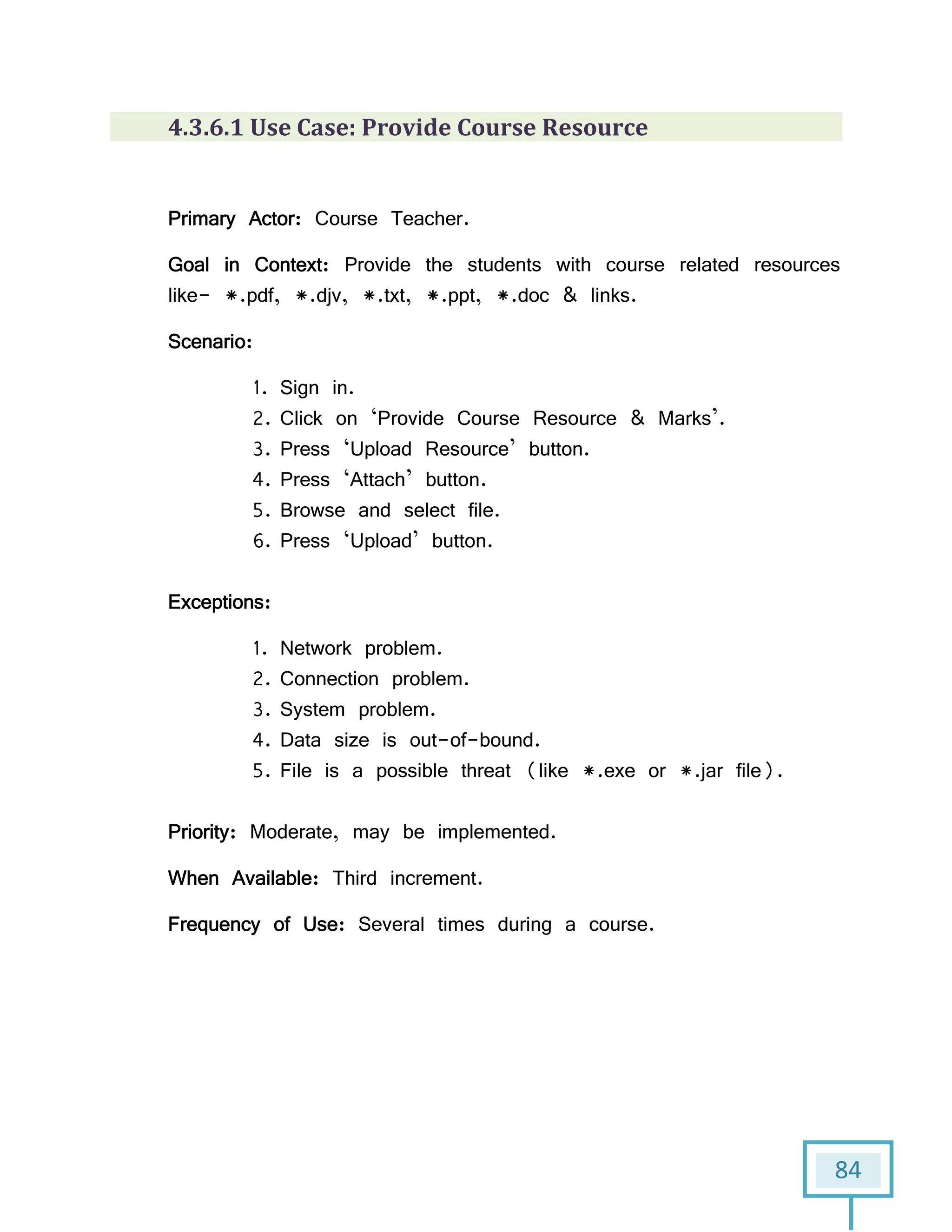 84
4.3.6.1 Use Case: Provide Course Resource
Primary Actor: Course Teacher.
Goal in Context: Provide the students with course related resources
like- *.pdf, *.djv, *.txt, *.ppt, *.doc & links.
Scenario:
1. Sign in.
2. Click on ‘Provide Course Resource & Marks’.
3. Press ‘Upload Resource’ button.
4. Press ‘Attach’ button.
5. Browse and select file.
6. Press ‘Upload’ button.
Exceptions:
1. Network problem.
2. Connection problem.
3. System problem.
4. Data size is out-of-bound.
5. File is a possible threat (like *.exe or *.jar file).
Priority: Moderate, may be implemented.
When Available: Third increment.
Frequency of Use: Several times during a course.
 