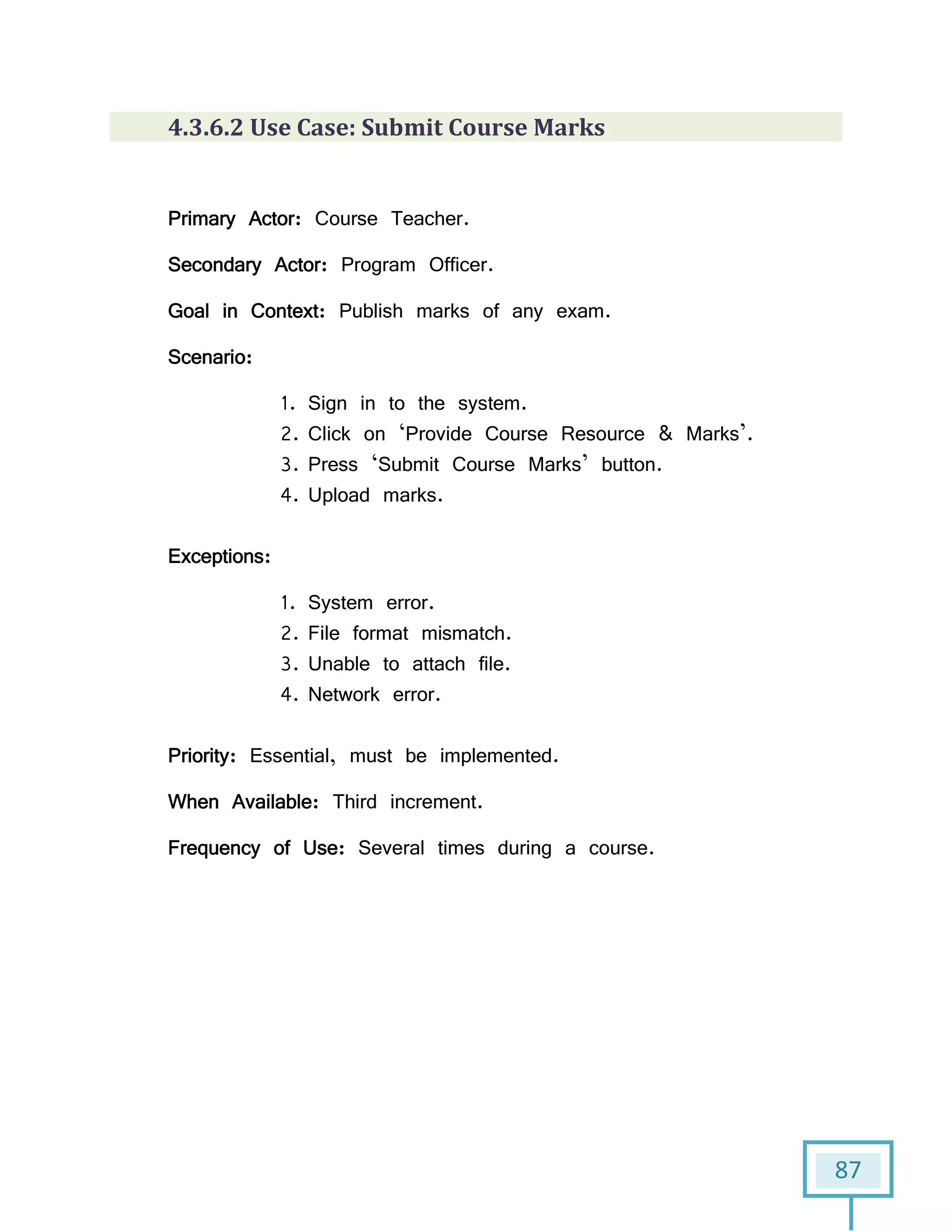 87
4.3.6.2 Use Case: Submit Course Marks
Primary Actor: Course Teacher.
Secondary Actor: Program Officer.
Goal in Context: Publish marks of any exam.
Scenario:
1. Sign in to the system.
2. Click on ‘Provide Course Resource & Marks’.
3. Press ‘Submit Course Marks’ button.
4. Upload marks.
Exceptions:
1. System error.
2. File format mismatch.
3. Unable to attach file.
4. Network error.
Priority: Essential, must be implemented.
When Available: Third increment.
Frequency of Use: Several times during a course.
 