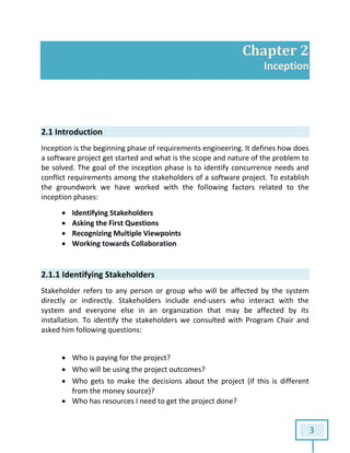 3
Chapter 2
Inception
2.1 Introduction
Inception is the beginning phase of requirements engineering. It defines how does
a software project get started and what is the scope and nature of the problem to
be solved. The goal of the inception phase is to identify concurrence needs and
conflict requirements among the stakeholders of a software project. To establish
the groundwork we have worked with the following factors related to the
inception phases:
 Identifying Stakeholders
 Asking the First Questions
 Recognizing Multiple Viewpoints
 Working towards Collaboration
2.1.1 Identifying Stakeholders
Stakeholder refers to any person or group who will be affected by the system
directly or indirectly. Stakeholders include end-users who interact with the
system and everyone else in an organization that may be affected by its
installation. To identify the stakeholders we consulted with Program Chair and
asked him following questions:
 Who is paying for the project?
 Who will be using the project outcomes?
 Who gets to make the decisions about the project (if this is different
from the money source)?
 Who has resources I need to get the project done?
 