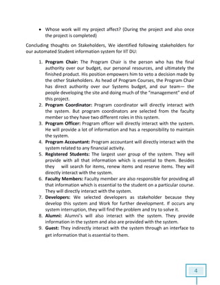 4
 Whose work will my project affect? (During the project and also once
the project is completed)
Concluding thoughts on Stakeholders, We identified following stakeholders for
our automated Student information system for IIT DU:
1. Program Chair: The Program Chair is the person who has the final
authority over our budget, our personal resources, and ultimately the
finished product. His position empowers him to veto a decision made by
the other Stakeholders. As head of Program Courses, the Program Chair
has direct authority over our Systems budget, and our team— the
people developing the site and doing much of the “management” end of
this project.
2. Program Coordinator: Program coordinator will directly interact with
the system. But program coordinators are selected from the faculty
member so they have two different roles in this system.
3. Program Officer: Program officer will directly interact with the system.
He will provide a lot of information and has a responsibility to maintain
the system.
4. Program Accountant: Program accountant will directly interact with the
system related to any financial activity.
5. Registered Students: The largest user group of the system. They will
provide with all that information which is essential to them. Besides
they will search for items, renew items and reserve items. They will
directly interact with the system.
6. Faculty Members: Faculty member are also responsible for providing all
that information which is essential to the student on a particular course.
They will directly interact with the system.
7. Developers: We selected developers as stakeholder because they
develop this system and Work for further development. If occurs any
system interruption, they will find the problem and try to solve it.
8. Alumni: Alumni’s will also interact with the system. They provide
information in the system and also are provided with the system.
9. Guest: They indirectly interact with the system through an interface to
get information that is essential to them.
 