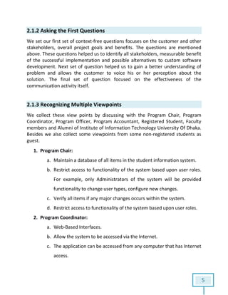 5
2.1.2 Asking the First Questions
We set our first set of context-free questions focuses on the customer and other
stakeholders, overall project goals and benefits. The questions are mentioned
above. These questions helped us to identify all stakeholders, measurable benefit
of the successful implementation and possible alternatives to custom software
development. Next set of question helped us to gain a better understanding of
problem and allows the customer to voice his or her perception about the
solution. The final set of question focused on the effectiveness of the
communication activity itself.
2.1.3 Recognizing Multiple Viewpoints
We collect these view points by discussing with the Program Chair, Program
Coordinator, Program Officer, Program Accountant, Registered Student, Faculty
members and Alumni of Institute of Information Technology University Of Dhaka.
Besides we also collect some viewpoints from some non-registered students as
guest.
1. Program Chair:
a. Maintain a database of all items in the student information system.
b. Restrict access to functionality of the system based upon user roles.
For example, only Administrators of the system will be provided
functionality to change user types, configure new changes.
c. Verify all items if any major changes occurs within the system.
d. Restrict access to functionality of the system based upon user roles.
2. Program Coordinator:
a. Web-Based Interfaces.
b. Allow the system to be accessed via the Internet.
c. The application can be accessed from any computer that has Internet
access.
 