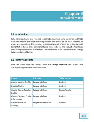 118
Chapter 8
Behavioral Model
8.1 Introduction
Behavior modeling is also referred to as State modeling, State machines and State
transition matrix. Behavior modeling is when one thinks of his ideas in terms of
states and transitions. This requires both identifying all of the interesting states of
being that software or its components are likely to be in. And also, at a high level,
abstracting what events are likely to cause software or its components to change
between states of being.
8.2 Identifying Events
Here we have identified events from the Usage Scenario and listed their
corresponding initiators & collaborators.
Event Initiator Collaborator
Create Student Profile Program Officer Student
Publish Notice Program Officer Student
Create Course Teacher
Profile
Program Officer Course Teacher
Change Student Profile
Information
Program Officer Student
Record Financial
Activity
Program Accountant Student
 