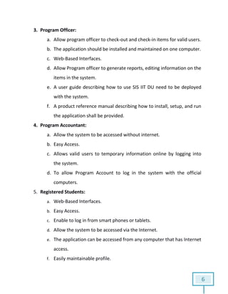 6
3. Program Officer:
a. Allow program officer to check-out and check-in items for valid users.
b. The application should be installed and maintained on one computer.
c. Web-Based Interfaces.
d. Allow Program officer to generate reports, editing information on the
items in the system.
e. A user guide describing how to use SIS IIT DU need to be deployed
with the system.
f. A product reference manual describing how to install, setup, and run
the application shall be provided.
4. Program Accountant:
a. Allow the system to be accessed without internet.
b. Easy Access.
c. Allows valid users to temporary information online by logging into
the system.
d. To allow Program Account to log in the system with the official
computers.
5. Registered Students:
a. Web-Based Interfaces.
b. Easy Access.
c. Enable to log in from smart phones or tablets.
d. Allow the system to be accessed via the Internet.
e. The application can be accessed from any computer that has Internet
access.
f. Easily maintainable profile.
 