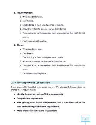 7
6. Faculty Members:
a. Web-Based Interfaces.
b. Easy Access.
c. Enable to log in from smart phones or tablets.
d. Allow the system to be accessed via the Internet.
e. The application can be accessed from any computer that has Internet
access.
f. Easily maintainable profile.
7. Alumni:
a. Web-Based Interfaces.
b. Easy Access.
c. Enable to log in from smart phones or tablets.
d. Allow the system to be accessed via the Internet.
e. The application can be accessed from any computer that has Internet
access.
f. Easily maintainable profile.
2.1.4 Working towards Collaboration
Every stakeholder has their own requirements. We followed following steps to
merge these requirements:
 Identify the common and conflicting requirements
 Categorize the requirements
 Take priority points for each requirement from stakeholders and on the
basis of this voting prioritize the requirements
 Make final decision about the requirements
 