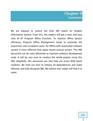 142
Chapter 9
Conclusion
We are pleased to submit the final SRS report on Student
Information System. From this, the readers will get a clear and easy
view of IIT Program Office Function. To improve Office System
efficiency, Program Office Management needs to automate the
acquisition and circulation tasks. An Office with automated software
system is more effective than paper based manual system. This SRS
document can be used effectively to maintain software development
cycle. It will be very easy to conduct the whole project using this
SRS. Hopefully, this document can also help our junior BSSE batch
students. We tried our best to remove all dependencies and make
effective and fully designed SRS. We believe that reader will find it in
order.
 