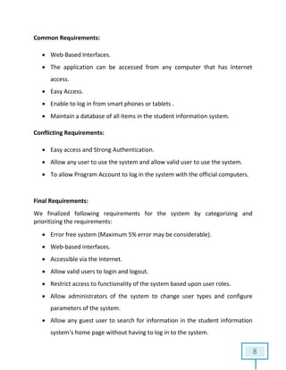 8
Common Requirements:
 Web-Based Interfaces.
 The application can be accessed from any computer that has Internet
access.
 Easy Access.
 Enable to log in from smart phones or tablets .
 Maintain a database of all items in the student information system.
Conflicting Requirements:
 Easy access and Strong Authentication.
 Allow any user to use the system and allow valid user to use the system.
 To allow Program Account to log in the system with the official computers.
Final Requirements:
We finalized following requirements for the system by categorizing and
prioritizing the requirements:
 Error free system (Maximum 5% error may be considerable).
 Web-based interfaces.
 Accessible via the Internet.
 Allow valid users to login and logout.
 Restrict access to functionality of the system based upon user roles.
 Allow administrators of the system to change user types and configure
parameters of the system.
 Allow any guest user to search for information in the student information
system‘s home page without having to log in to the system.
 