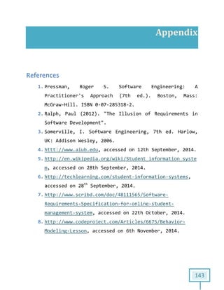 143
Appendix
References
1. Pressman, Roger S. Software Engineering: A
Practitioner's Approach (7th ed.). Boston, Mass:
McGraw-Hill. ISBN 0-07-285318-2.
2. Ralph, Paul (2012). "The Illusion of Requirements in
Software Development".
3. Somerville, I. Software Engineering, 7th ed. Harlow,
UK: Addison Wesley, 2006.
4. httt://www.aiub.edu, accessed on 12th September, 2014.
5. http://en.wikipedia.org/wiki/Student_information_syste
m, accessed on 28th September, 2014.
6. http://techlearning.com/student-information-systems,
accessed on 28th
September, 2014.
7. http://www.scribd.com/doc/48111565/Software-
Requirements-Specification-for-online-student-
management-system, accessed on 22th October, 2014.
8. http://www.codeproject.com/Articles/6675/Behavior-
Modeling-Lesson, accessed on 6th November, 2014.
 