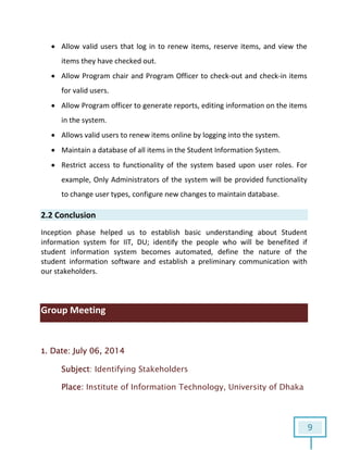9
 Allow valid users that log in to renew items, reserve items, and view the
items they have checked out.
 Allow Program chair and Program Officer to check-out and check-in items
for valid users.
 Allow Program officer to generate reports, editing information on the items
in the system.
 Allows valid users to renew items online by logging into the system.
 Maintain a database of all items in the Student Information System.
 Restrict access to functionality of the system based upon user roles. For
example, Only Administrators of the system will be provided functionality
to change user types, configure new changes to maintain database.
2.2 Conclusion
Inception phase helped us to establish basic understanding about Student
information system for IIT, DU; identify the people who will be benefited if
student information system becomes automated, define the nature of the
student information software and establish a preliminary communication with
our stakeholders.
Group Meeting
1. Date: July 06, 2014
Subject: Identifying Stakeholders
Place: Institute of Information Technology, University of Dhaka
 