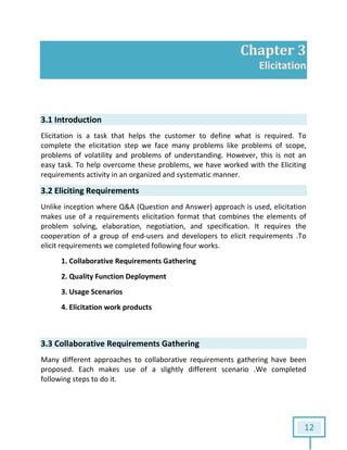 12
Chapter 3
Elicitation
3.1 Introduction
Elicitation is a task that helps the customer to define what is required. To
complete the elicitation step we face many problems like problems of scope,
problems of volatility and problems of understanding. However, this is not an
easy task. To help overcome these problems, we have worked with the Eliciting
requirements activity in an organized and systematic manner.
3.2 Eliciting Requirements
Unlike inception where Q&A (Question and Answer) approach is used, elicitation
makes use of a requirements elicitation format that combines the elements of
problem solving, elaboration, negotiation, and specification. It requires the
cooperation of a group of end-users and developers to elicit requirements .To
elicit requirements we completed following four works.
1. Collaborative Requirements Gathering
2. Quality Function Deployment
3. Usage Scenarios
4. Elicitation work products
3.3 Collaborative Requirements Gathering
Many different approaches to collaborative requirements gathering have been
proposed. Each makes use of a slightly different scenario .We completed
following steps to do it.
 