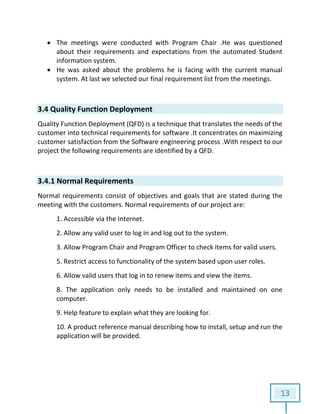 13
 The meetings were conducted with Program Chair .He was questioned
about their requirements and expectations from the automated Student
information system.
 He was asked about the problems he is facing with the current manual
system. At last we selected our final requirement list from the meetings.
3.4 Quality Function Deployment
Quality Function Deployment (QFD) is a technique that translates the needs of the
customer into technical requirements for software .It concentrates on maximizing
customer satisfaction from the Software engineering process .With respect to our
project the following requirements are identified by a QFD.
3.4.1 Normal Requirements
Normal requirements consist of objectives and goals that are stated during the
meeting with the customers. Normal requirements of our project are:
1. Accessible via the Internet.
2. Allow any valid user to log in and log out to the system.
3. Allow Program Chair and Program Officer to check items for valid users.
5. Restrict access to functionality of the system based upon user roles.
6. Allow valid users that log in to renew items and view the items.
8. The application only needs to be installed and maintained on one
computer.
9. Help feature to explain what they are looking for.
10. A product reference manual describing how to install, setup and run the
application will be provided.
 