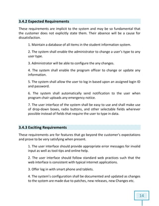 14
3.4.2 Expected Requirements
These requirements are implicit to the system and may be so fundamental that
the customer does not explicitly state them. Their absence will be a cause for
dissatisfaction.
1. Maintain a database of all items in the student information system.
2. The system shall enable the administrator to change a user’s type to any
user type.
3. Administrator will be able to configure the any changes.
4. The system shall enable the program officer to change or update any
information.
5. The system shall allow the user to log in based upon an assigned login ID
and password.
6. The system shall automatically send notification to the user when
program chair uploads any emergency notice.
7. The user interface of the system shall be easy to use and shall make use
of drop-down boxes, radio buttons, and other selectable fields wherever
possible instead of fields that require the user to type in data.
3.4.3 Exciting Requirements
These requirements are for features that go beyond the customer's expectations
and prove to be very satisfying when present.
1. The user interface should provide appropriate error messages for invalid
input as well as tool-tips and online help.
2. The user interface should follow standard web practices such that the
web interface is consistent with typical internet applications.
3. Offer log in with smart phone and tablets.
4. The system’s configuration shall be documented and updated as changes
to the system are made due to patches, new releases, new Changes etc.
 
