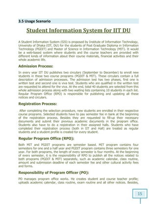 15
3.5 Usage Scenario
Student Information System for IIT DU
A Student Information System (SIS) is proposed by Institute of Information Technology,
University of Dhaka (IIT, DU) for the students of Post Graduate Diploma in Information
Technology (PGDIT) and Master of Science in Information Technology (MIT). It would
be a web-based system where students and the course teachers are provided with
different kinds of information about their course materials, financial activities and their
whole academic life.
Admission Process:
In every year IIT DU publishes two circulars (September to December) to enroll new
students in these two course programs (PGDIT & MIT). These circulars contain a full
description of admission processes. The admission test has two phases, first one is
written test and second one is viva test. Students who are qualified in the written test
are requested to attend for the viva. At the end, total 40 students are selected from this
whole admission process along with two waiting lists containing 10 students in each list.
Regular Program Office (RPO) is responsible for publishing and updating all these
notices and circulars.
Registration Process:
After completing the selection procedure, new students are enrolled in their respective
course programs. Selected students have to pay semester fee in bank at the beginning
of the registration process. Besides they are requested to fill-up their necessary
documents and submit their previous academic documents in the program office.
Students also have to do a registration in their assigned halls. Students who have
completed their registration process (both in IIT and Hall) are treated as regular
students and a student profile is created for every student.
Regular Program Office (RPO):
Both MIT and PGDIT programs are semester based. MIT program contains four
semesters for one and a half year and PGDIT program contains three semesters for one
year. For both programs, the length of every semester is four months. At the beginning
of every semester, it is the responsibility of RPO to publish all the notices related to
both programs (PGDIT & MIT) separately, such as academic calendar, class routine,
amount and submission deadline of each semester fee and other cultural activity fees
and forms.
Responsibility of Program Officer (PO):
PO manages program office works. He creates student and course teacher profile;
uploads academic calendar, class routine, exam routine and all other notices. Besides,
 