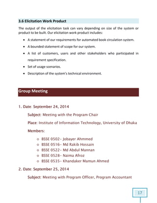 17
3.6 Elicitation Work Product
The output of the elicitation task can vary depending on size of the system or
product to be built. Our elicitation work product includes:
 A statement of our requirements for automated book circulation system.
 A bounded statement of scope for our system.
 A list of customers, users and other stakeholders who participated in
requirement specification.
 Set of usage scenarios.
 Description of the system’s technical environment.
Group Meeting
1. Date: September 24, 2014
Subject: Meeting with the Program Chair
Place: Institute of Information Technology, University of Dhaka
Members:
○ BSSE 0502- Jobayer Ahmmed
○ BSSE 0516- Md Rakib Hossain
○ BSSE 0522- Md Abdul Mannan
○ BSSE 0528- Naima Afroz
○ BSSE 0535- Khandaker Mamun Ahmed
2. Date: September 25, 2014
Subject: Meeting with Program Officer, Program Accountant
 