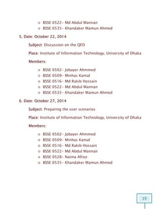 19
○ BSSE 0522- Md Abdul Mannan
○ BSSE 0535- Khandaker Mamun Ahmed
5. Date: October 22, 2014
Subject: Discussion on the QFD
Place: Institute of Information Technology, University of Dhaka
Members:
○ BSSE 0502- Jobayer Ahmmed
○ BSSE 0509- Minhas Kamal
○ BSSE 0516- Md Rakib Hossain
○ BSSE 0522- Md Abdul Mannan
○ BSSE 0535- Khandaker Mamun Ahmed
6. Date: October 27, 2014
Subject: Preparing the user scenarios
Place: Institute of Information Technology, University of Dhaka
Members:
○ BSSE 0502- Jobayer Ahmmed
○ BSSE 0509- Minhas Kamal
○ BSSE 0516- Md Rakib Hossain
○ BSSE 0522- Md Abdul Mannan
○ BSSE 0528- Naima Afroz
○ BSSE 0535- Khandaker Mamun Ahmed
 