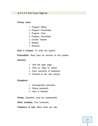 25
4.3.1.1.1 Use Case: Sign In
Primary Actor:
1. Program Officer
2. Program Coordinator
3. Program Chair
4. Program Accountant
5. Course Teacher
6. Student
7. Alumnus
Goal in Context: To enter the system.
Precondition: Must have an account on this system.
Scenario:
1. Visit the login page.
2. Click on ‘Sign In’ button.
3. Input username & password.
4. Proceed to the next activity.
Exceptions:
1. Unrecognized username.
2. Wrong password.
3. User is blocked.
Priority: Essential, must be implemented.
When Available: First increment.
Frequency of Use: Many times per day.
 