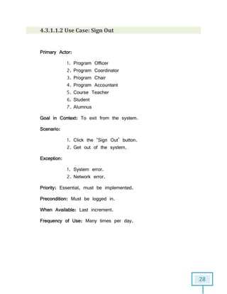 28
4.3.1.1.2 Use Case: Sign Out
Primary Actor:
1. Program Officer
2. Program Coordinator
3. Program Chair
4. Program Accountant
5. Course Teacher
6. Student
7. Alumnus
Goal in Context: To exit from the system.
Scenario:
1. Click the ‘Sign Out’ button.
2. Get out of the system.
Exception:
1. System error.
2. Network error.
Priority: Essential, must be implemented.
Precondition: Must be logged in.
When Available: Last increment.
Frequency of Use: Many times per day.
 