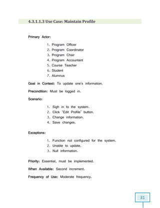 31
4.3.1.1.3 Use Case: Maintain Profile
Primary Actor:
1. Program Officer
2. Program Coordinator
3. Program Chair
4. Program Accountant
5. Course Teacher
6. Student
7. Alumnus
Goal in Context: To update one's information.
Precondition: Must be logged in.
Scenario:
1. Sigh in to the system.
2. Click ‘Edit Profile’ button.
3. Change information.
4. Save changes.
Exceptions:
1. Function not configured for the system.
2. Unable to update.
3. Null information.
Priority: Essential, must be implemented.
When Available: Second increment.
Frequency of Use: Moderate frequency.
 