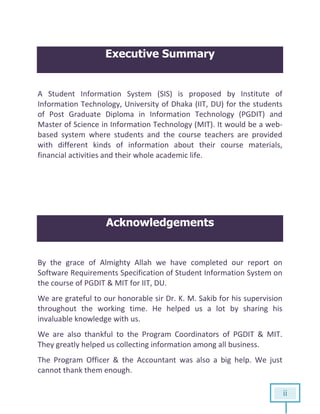 ii
Executive Summary
A Student Information System (SIS) is proposed by Institute of
Information Technology, University of Dhaka (IIT, DU) for the students
of Post Graduate Diploma in Information Technology (PGDIT) and
Master of Science in Information Technology (MIT). It would be a web-
based system where students and the course teachers are provided
with different kinds of information about their course materials,
financial activities and their whole academic life.
Acknowledgements
By the grace of Almighty Allah we have completed our report on
Software Requirements Specification of Student Information System on
the course of PGDIT & MIT for IIT, DU.
We are grateful to our honorable sir Dr. K. M. Sakib for his supervision
throughout the working time. He helped us a lot by sharing his
invaluable knowledge with us.
We are also thankful to the Program Coordinators of PGDIT & MIT.
They greatly helped us collecting information among all business.
The Program Officer & the Accountant was also a big help. We just
cannot thank them enough.
 
