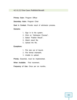 38
4.3.1.2.2 Use Case: Publish Result
Primary Actor: Program Officer
Secondary Actor: Program Chair
Goal in Context: Provide result of admission process.
Scenario:
1. Sign in to the system.
2. Click on ‘Admission Process’.
3. Select ‘Publish Result’.
4. Attach result file.
5. Upload the file.
Exceptions:
1. File size out of bound.
2. File format mismatch.
3. Unable to upload.
Priority: Essential, must be implemented.
When Available: First increment.
Frequency of Use: Once per six months.
 