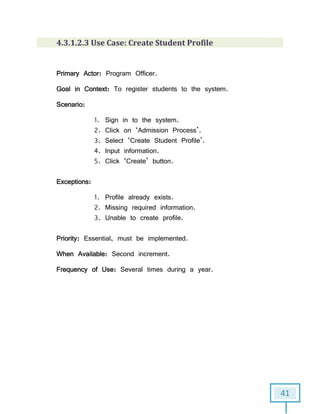 41
4.3.1.2.3 Use Case: Create Student Profile
Primary Actor: Program Officer.
Goal in Context: To register students to the system.
Scenario:
1. Sign in to the system.
2. Click on ‘Admission Process’.
3. Select ‘Create Student Profile’.
4. Input information.
5. Click ‘Create’ button.
Exceptions:
1. Profile already exists.
2. Missing required information.
3. Unable to create profile.
Priority: Essential, must be implemented.
When Available: Second increment.
Frequency of Use: Several times during a year.
 