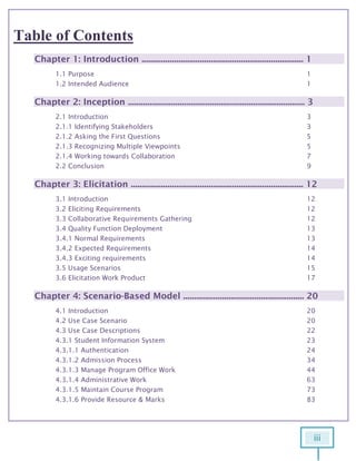 iii
Table of Contents
Chapter 1: Introduction ........................................................................... 1
1.1 Purpose 1
1.2 Intended Audience 1
Chapter 2: Inception .................................................................................. 3
2.1 Introduction 3
2.1.1 Identifying Stakeholders 3
2.1.2 Asking the First Questions 5
2.1.3 Recognizing Multiple Viewpoints 5
2.1.4 Working towards Collaboration 7
2.2 Conclusion 9
Chapter 3: Elicitation ................................................................................ 12
3.1 Introduction 12
3.2 Eliciting Requirements 12
3.3 Collaborative Requirements Gathering 12
3.4 Quality Function Deployment 13
3.4.1 Normal Requirements 13
3.4.2 Expected Requirements 14
3.4.3 Exciting requirements 14
3.5 Usage Scenarios 15
3.6 Elicitation Work Product 17
Chapter 4: Scenario-Based Model ........................................................ 20
4.1 Introduction 20
4.2 Use Case Scenario 20
4.3 Use Case Descriptions 22
4.3.1 Student Information System 23
4.3.1.1 Authentication 24
4.3.1.2 Admission Process 34
4.3.1.3 Manage Program Office Work 44
4.3.1.4 Administrative Work 63
4.3.1.5 Maintain Course Program 73
4.3.1.6 Provide Resource & Marks 83
 