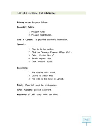 45
4.3.1.3.1 Use Case: Publish Notice
Primary Actor: Program Officer.
Secondary Actors:
1. Program Chair
2. Program Coordinator.
Goal in Context: To provided academic information.
Scenario:
1. Sign in to the system.
2. Click on ‘Manage Program Office Work’.
3. Select ‘Publish Notice’.
4. Attach required files.
5. Click ‘Upload’ Button.
Exceptions:
1. File formats miss match.
2. Unable to attach files.
3. File size is too large to upload.
Priority: Essential, must be implemented.
When Available: Second increment.
Frequency of Use: Many times per week.
 