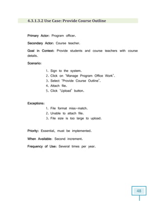 48
4.3.1.3.2 Use Case: Provide Course Outline
Primary Actor: Program officer.
Secondary Actor: Course teacher.
Goal in Context: Provide students and course teachers with course
details.
Scenario:
1. Sign to the system.
2. Click on ‘Manage Program Office Work’.
3. Select ‘Provide Course Outline’.
4. Attach file.
5. Click ‘Upload’ button.
Exceptions:
1. File format miss-match.
2. Unable to attach file.
3. File size is too large to upload.
Priority: Essential, must be implemented.
When Available: Second increment.
Frequency of Use: Several times per year.
 