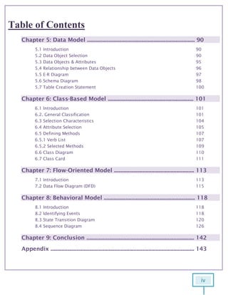 iv
6
Table of Contents
Chapter 5: Data Model .............................................................................. 90
5.1 Introduction 90
5.2 Data Object Selection 90
5.3 Data Objects & Attributes 95
5.4 Relationship between Data Objects 96
5.5 E-R Diagram 97
5.6 Schema Diagram 98
5.7 Table Creation Statement 100
Chapter 6: Class-Based Model .............................................................. 101
6.1 Introduction 101
6.2. General Classification 101
6.3 Selection Characteristics 104
6.4 Attribute Selection 105
6.5 Defining Methods 107
6.5.1 Verb List 107
6.5.2 Selected Methods 109
6.6 Class Diagram 110
6.7 Class Card 111
Chapter 7: Flow-Oriented Model .......................................................... 113
7.1 Introduction 113
7.2 Data Flow Diagram (DFD) 115
Chapter 8: Behavioral Model .................................................................. 118
8.1 Introduction 118
8.2 Identifying Events 118
8.3 State Transition Diagram 120
8.4 Sequence Diagram 126
Chapter 9: Conclusion .............................................................................. 142
Appendix ........................................................................................................ 143
 