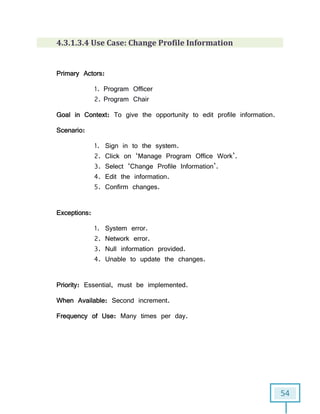 54
4.3.1.3.4 Use Case: Change Profile Information
Primary Actors:
1. Program Officer
2. Program Chair
Goal in Context: To give the opportunity to edit profile information.
Scenario:
1. Sign in to the system.
2. Click on ‘Manage Program Office Work’.
3. Select ‘Change Profile Information’.
4. Edit the information.
5. Confirm changes.
Exceptions:
1. System error.
2. Network error.
3. Null information provided.
4. Unable to update the changes.
Priority: Essential, must be implemented.
When Available: Second increment.
Frequency of Use: Many times per day.
 