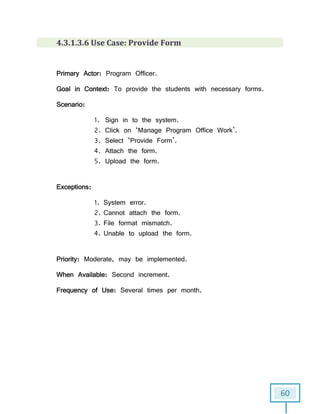 60
4.3.1.3.6 Use Case: Provide Form
Primary Actor: Program Officer.
Goal in Context: To provide the students with necessary forms.
Scenario:
1. Sign in to the system.
2. Click on ‘Manage Program Office Work’.
3. Select ‘Provide Form’.
4. Attach the form.
5. Upload the form.
Exceptions:
1. System error.
2. Cannot attach the form.
3. File format mismatch.
4. Unable to upload the form.
Priority: Moderate, may be implemented.
When Available: Second increment.
Frequency of Use: Several times per month.
 