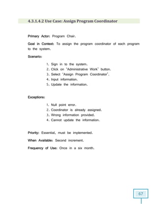 67
4.3.1.4.2 Use Case: Assign Program Coordinator
Primary Actor: Program Chair.
Goal in Context: To assign the program coordinator of each program
to the system.
Scenario:
1. Sign in to the system.
2. Click on ‘Administrative Work’ button.
3. Select ‘Assign Program Coordinator’.
4. Input information.
5. Update the information.
Exceptions:
1. Null point error.
2. Coordinator is already assigned.
3. Wrong information provided.
4. Cannot update the information.
Priority: Essential, must be implemented.
When Available: Second increment.
Frequency of Use: Once in a six month.
 