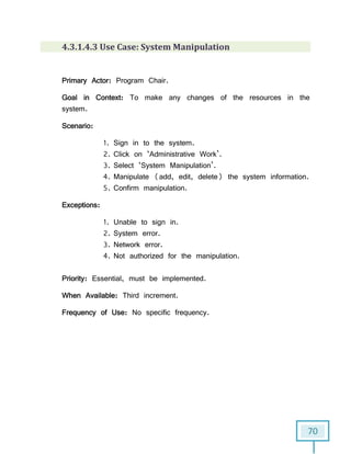 70
4.3.1.4.3 Use Case: System Manipulation
Primary Actor: Program Chair.
Goal in Context: To make any changes of the resources in the
system.
Scenario:
1. Sign in to the system.
2. Click on ‘Administrative Work’.
3. Select ‘System Manipulation’.
4. Manipulate (add, edit, delete) the system information.
5. Confirm manipulation.
Exceptions:
1. Unable to sign in.
2. System error.
3. Network error.
4. Not authorized for the manipulation.
Priority: Essential, must be implemented.
When Available: Third increment.
Frequency of Use: No specific frequency.
 