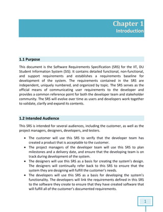 1
Chapter 1
Introduction
1.1 Purpose
This document is the Software Requirements Specification (SRS) for the IIT, DU
Student Information System (SIS). It contains detailed functional, non-functional,
and support requirements and establishes a requirements baseline for
development of the system. The requirements contained in the SRS are
independent, uniquely numbered, and organized by topic. The SRS serves as the
official means of communicating user requirements to the developer and
provides a common reference point for both the developer team and stakeholder
community. The SRS will evolve over time as users and developers work together
to validate, clarify and expand its contents.
1.2 Intended Audience
This SRS is intended for several audiences, including the customer, as well as the
project managers, designers, developers, and testers.
 The customer will use this SRS to verify that the developer team has
created a product that is acceptable to the customer.
 The project managers of the developer team will use this SRS to plan
milestones and a delivery date, and ensure that the developing team is on
track during development of the system.
 The designers will use this SRS as a basis for creating the system’s design.
The designers will continually refer back to this SRS to ensure that the
system they are designing will fulfill the customer’s needs.
 The developers will use this SRS as a basis for developing the system’s
functionality. The developers will link the requirements defined in this SRS
to the software they create to ensure that they have created software that
will fulfill all of the customer’s documented requirements.
 