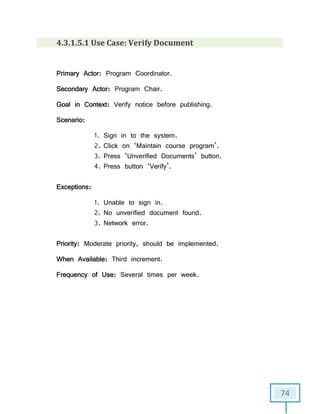 74
4.3.1.5.1 Use Case: Verify Document
Primary Actor: Program Coordinator.
Secondary Actor: Program Chair.
Goal in Context: Verify notice before publishing.
Scenario:
1. Sign in to the system.
2. Click on ‘Maintain course program’.
3. Press ‘Unverified Documents’ button.
4. Press button ‘Verify’.
Exceptions:
1. Unable to sign in.
2. No unverified document found.
3. Network error.
Priority: Moderate priority, should be implemented.
When Available: Third increment.
Frequency of Use: Several times per week.
 