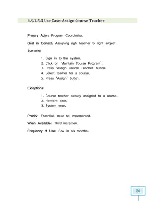 80
4.3.1.5.3 Use Case: Assign Course Teacher
Primary Actor: Program Coordinator.
Goal in Context: Assigning right teacher to right subject.
Scenario:
1. Sign in to the system.
2. Click on ‘Maintain Course Program’.
3. Press ‘Assign Course Teacher’ button.
4. Select teacher for a course.
5. Press ‘Assign’ button.
Exceptions:
1. Course teacher already assigned to a course.
2. Network error.
3. System error.
Priority: Essential, must be implemented.
When Available: Third increment.
Frequency of Use: Few in six months.
 