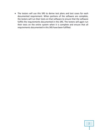 2
 The testers will use this SRS to derive test plans and test cases for each
documented requirement. When portions of the software are complete,
the testers will run their tests on that software to ensure that the software
fulfills the requirements documented in this SRS. The testers will again run
their tests on the entire system when it is complete and ensure that all
requirements documented in this SRS have been fulfilled.
 