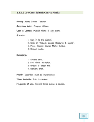 87
4.3.6.2 Use Case: Submit Course Marks
Primary Actor: Course Teacher.
Secondary Actor: Program Officer.
Goal in Context: Publish marks of any exam.
Scenario:
1. Sign in to the system.
2. Click on ‘Provide Course Resource & Marks’.
3. Press ‘Submit Course Marks’ button.
4. Upload marks.
Exceptions:
1. System error.
2. File format mismatch.
3. Unable to attach file.
4. Network error.
Priority: Essential, must be implemented.
When Available: Third increment.
Frequency of Use: Several times during a course.
 