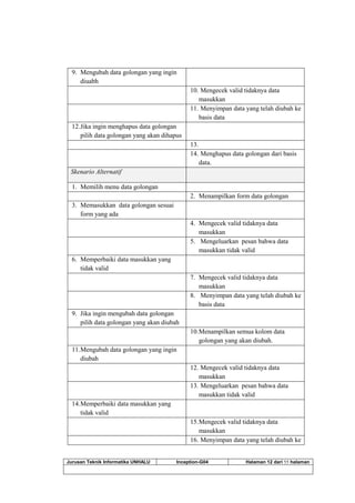 Jurusan Teknik Informatika UNHALU Inception-G04 Halaman 12 dari 55 halaman
9. Mengubah data golongan yang ingin
diuabh
10. Mengecek valid tidaknya data
masukkan
11. Menyimpan data yang telah diubah ke
basis data
12.Jika ingin menghapus data golongan
pilih data golongan yang akan dihapus
13.
14. Menghapus data golongan dari basis
data.
Skenario Alternatif
1. Memilih menu data golongan
2. Menampilkan form data golongan
3. Memasukkan data golongan sesuai
form yang ada
4. Mengecek valid tidaknya data
masukkan
5. Mengeluarkan pesan bahwa data
masukkan tidak valid
6. Memperbaiki data masukkan yang
tidak valid
7. Mengecek valid tidaknya data
masukkan
8. Menyimpan data yang telah diubah ke
basis data
9. Jika ingin mengubah data golongan
pilih data golongan yang akan diubah
10.Menampilkan semua kolom data
golongan yang akan diubah.
11.Mengubah data golongan yang ingin
diubah
12. Mengecek valid tidaknya data
masukkan
13. Mengeluarkan pesan bahwa data
masukkan tidak valid
14.Memperbaiki data masukkan yang
tidak valid
15.Mengecek valid tidaknya data
masukkan
16. Menyimpan data yang telah diubah ke
 