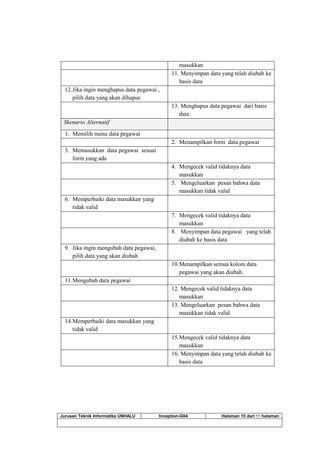 Jurusan Teknik Informatika UNHALU Inception-G04 Halaman 15 dari 55 halaman
masukkan
11. Menyimpan data yang telah diubah ke
basis data
12.Jika ingin menghapus data pegawai ,
pilih data yang akan dihapus
13. Menghapus data pegawai dari basis
data.
Skenario Alternatif
1. Memilih menu data pegawai
2. Menampilkan form data pegawai
3. Memasukkan data pegawai sesuai
form yang ada
4. Mengecek valid tidaknya data
masukkan
5. Mengeluarkan pesan bahwa data
masukkan tidak valid
6. Memperbaiki data masukkan yang
tidak valid
7. Mengecek valid tidaknya data
masukkan
8. Menyimpan data pegawai yang telah
diubah ke basis data
9. Jika ingin mengubah data pegawai,
pilih data yang akan diubah
10.Menampilkan semua kolom data
pegawai yang akan diubah.
11.Mengubah data pegawai
12. Mengecek valid tidaknya data
masukkan
13. Mengeluarkan pesan bahwa data
masukkan tidak valid
14.Memperbaiki data masukkan yang
tidak valid
15.Mengecek valid tidaknya data
masukkan
16. Menyimpan data yang telah diubah ke
basis data
 
