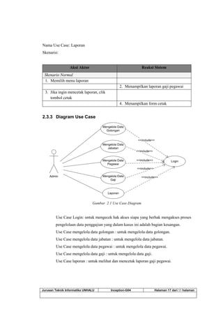 Jurusan Teknik Informatika UNHALU Inception-G04 Halaman 17 dari 55 halaman
Nama Use Case: Laporan
Skenario:
Aksi Aktor Reaksi Sistem
Skenario Normal
1. Memilih menu laporan
2. Menampilkan laporan gaji pegawai
3. Jika ingin mencetak laporan, clik
tombol cetak
4. Menampilkan form cetak
2.3.3 Diagram Use Case
Admin
Mengelola Data
Golongan
Mengelola Data
Jabatan
Mengelola Data
Pegawai
Mengelola Data
Gaji
Login
<<include>>
<<include>>
<<include>>
<<include>>
Laporan
<<include>>
Gambar 2.1 Use Case Diagram
Use Case Login: untuk mengecek hak akses siapa yang berhak mengakses proses
pengelolaan data penggajian yang dalam kasus ini adalah bagian keuangan.
Use Case mengelola data golongan : untuk mengelola data golongan.
Use Case mengelola data jabatan : untuk mengelola data jabatan.
Use Case mengelola data pegawai : untuk mengelola data pegawai.
Use Case mengelola data gaji : untuk mengelola data gaji.
Use Case laporan : untuk melihat dan mencetak laporan gaji pegawai.
 