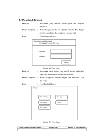 Jurusan Teknik Informatika UNHALU Inception-G04 Halaman 18 dari 55 halaman
2.4 Prototipe Antarmuka
Deskripsi : Antarmuka yang pertama tampil pada saat program
dijalankan.
Desain Tampilan : Warna background abu-abu , header berwarna biru dengan
font berwarna hitam dan berukuran 14pt dan 16pt.
Jenis : Form masukkan(entry)
Gambar 2.2 Form Login
Deskripsi : Antarmuka menu utama yang tampil setelah melakukan
login yang menyediakan macam-macam menu.
Desain Tampilan : Warna background abu-abu dengan font berukuran 12pt
dan 14 pt.
Jenis : Form Tombol (Button)
Gambar 2.3. Form Menu
Data Golongan
Header
Data Pegawai
Data Jabatan
Data Gaji
User Account
Laporan
Logout
Laporan
Sistem Informasi Penggajian
KESBANG PROV.SULTRA
Masuk
Username
Password
 