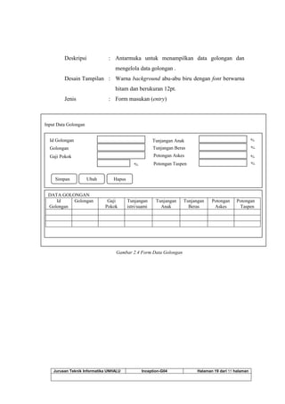 Jurusan Teknik Informatika UNHALU Inception-G04 Halaman 19 dari 55 halaman
Deskripsi : Antarmuka untuk menampilkan data golongan dan
mengelola data golongan .
Desain Tampilan : Warna background abu-abu biru dengan font berwarna
hitam dan berukuran 12pt.
Jenis : Form masukan (entry)
Gambar 2.4 Form Data Golongan
Input Data Golongan
Id Golongan
Golongan
Gaji Pokok
Tunjangan Anak
Tunjangan Beras
Potongan Askes
Potongan Taspen%
%
%
%
%
Simpan Ubah Hapus Cetak
DATA GOLONGAN
Id
Golongan
Golongan Gaji
Pokok
Tunjangan
istri/suami
Tunjangan
Anak
Tunjangan
Beras
Potongan
Askes
Potongan
Taspen
 